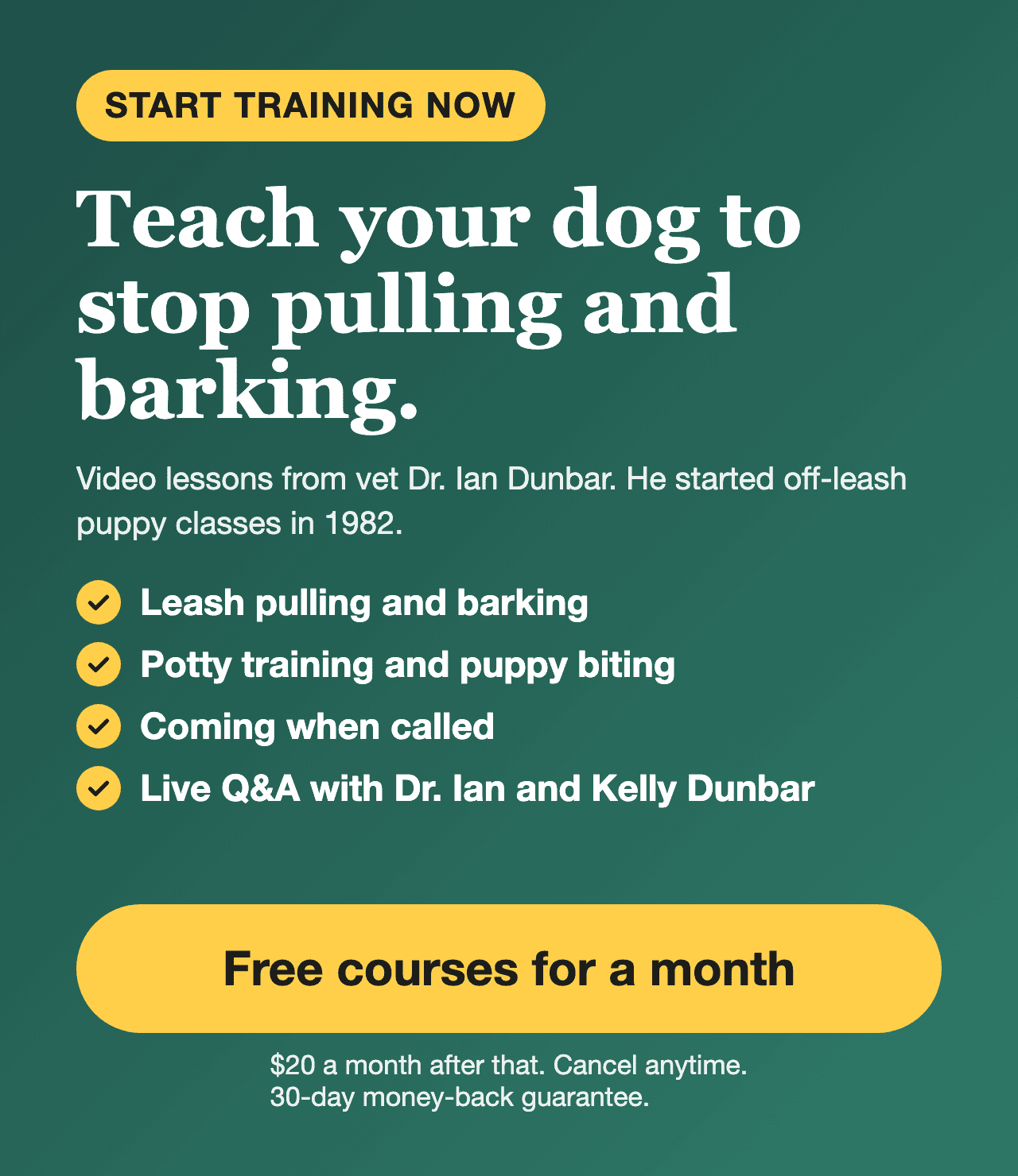 First month free. Teach your dog to stop pulling and barking with video lessons from Dr. Ian Dunbar. Try it free for a month, then $20 a month. 30-day money-back guarantee.